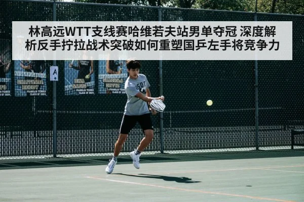 林高远WTT支线赛哈维若夫站男单夺冠 深度解析反手拧拉战术突破如何重塑国乒左手将竞争力