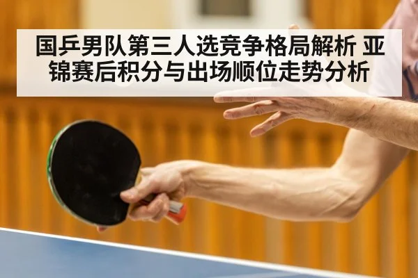 国乒男队第三人选竞争格局解析 亚锦赛后积分与出场顺位走势分析