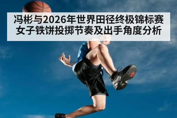 冯彬与2026年世界田径终极锦标赛 女子铁饼投掷节奏及出手角度分析